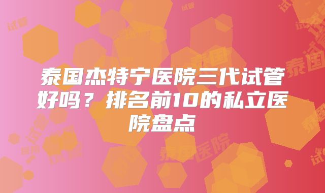 泰国杰特宁医院三代试管好吗？排名前10的私立医院盘点