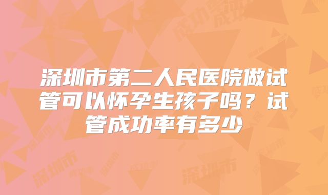 深圳市第二人民医院做试管可以怀孕生孩子吗?试管成功率有多少