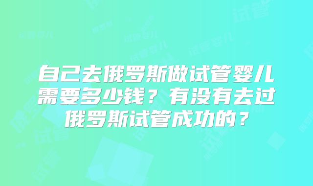 自己去俄罗斯做试管婴儿需要多少钱？有没有去过俄罗斯试管成功的？
