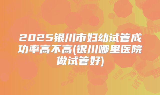 2025银川市妇幼试管成功率高不高(银川哪里医院做试管好)