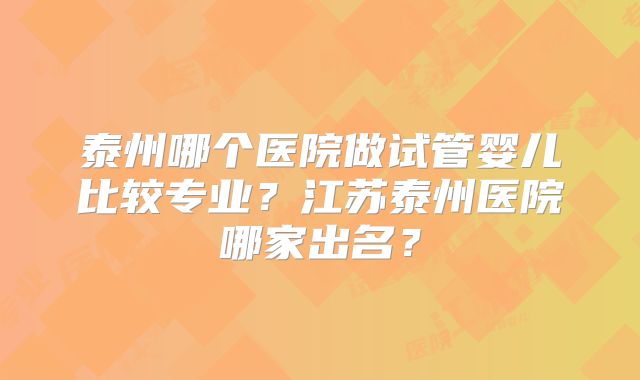 泰州哪个医院做试管婴儿比较专业？江苏泰州医院哪家出名？
