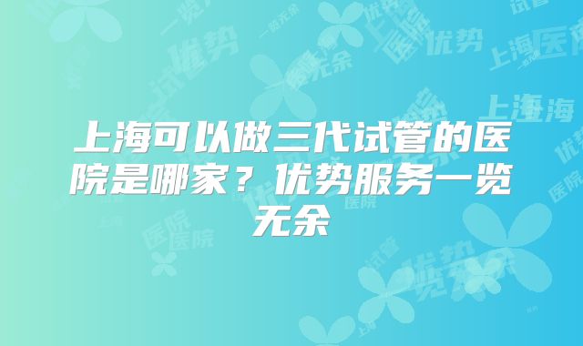 上海可以做三代试管的医院是哪家?优势服务一览无余