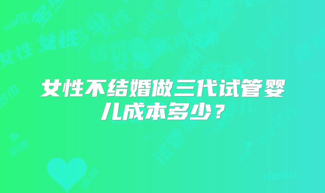 女性不结婚做三代试管婴儿成本多少？