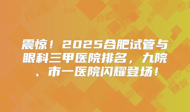 震惊!2025合肥试管与眼科三甲医院排名,九院、市一医院闪耀登场!