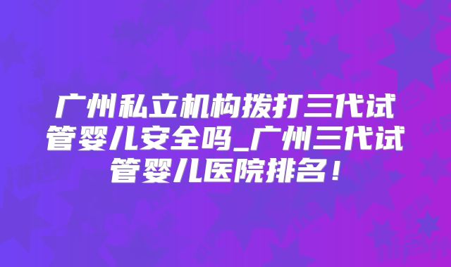 广州私立机构拨打三代试管婴儿安全吗_广州三代试管婴儿医院排名！