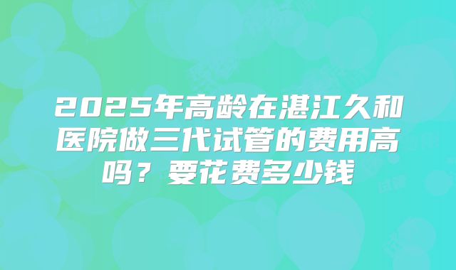2025年高龄在湛江久和医院做三代试管的费用高吗?要花费多少钱