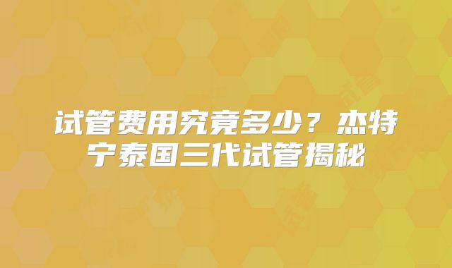 试管费用究竟多少？杰特宁泰国三代试管揭秘