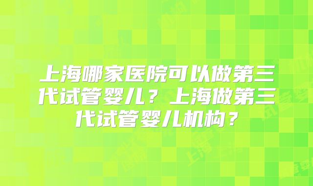 上海哪家医院可以做第三代试管婴儿?上海做第三代试管婴儿机构?