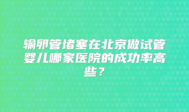 输卵管堵塞在北京做试管婴儿哪家医院的成功率高些？