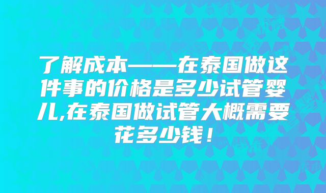 了解成本——在泰国做这件事的价格是多少试管婴儿,在泰国做试管大概需要花多少钱！