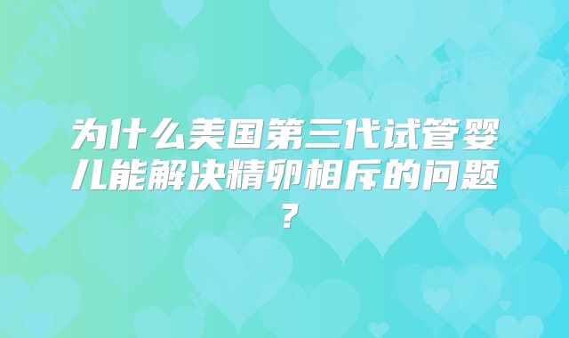 为什么美国第三代试管婴儿能解决精卵相斥的问题?