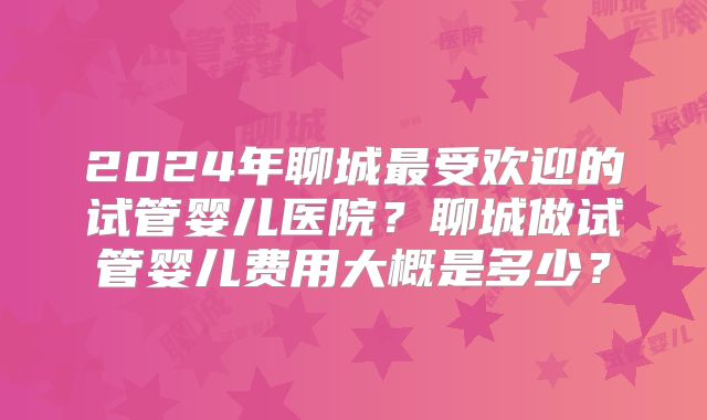 2024年聊城最受欢迎的试管婴儿医院?聊城做试管婴儿费用大概是多少?