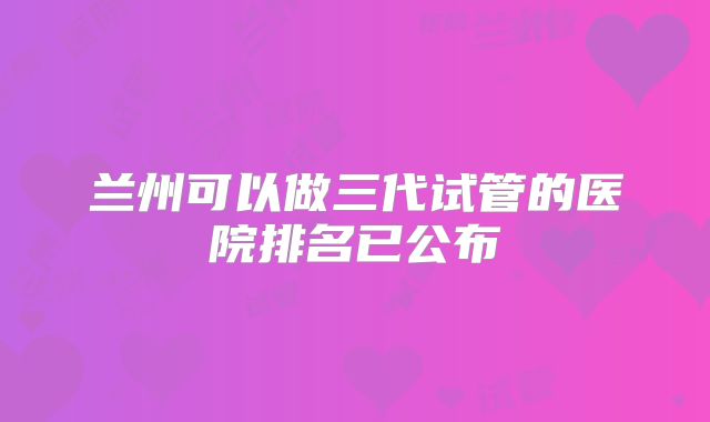 兰州可以做三代试管的医院排名已公布