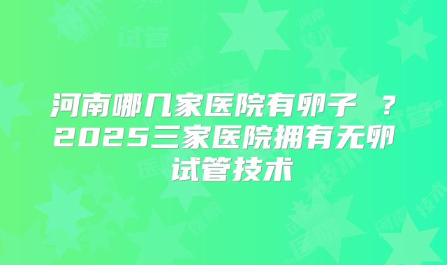 河南哪几家医院有卵子 ？2025三家医院拥有无卵�试管技术