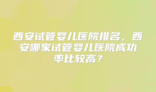 西安试管婴儿医院排名，西安哪家试管婴儿医院成功率比较高？