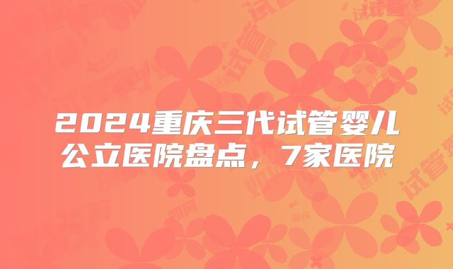 2024重庆三代试管婴儿公立医院盘点，7家医院