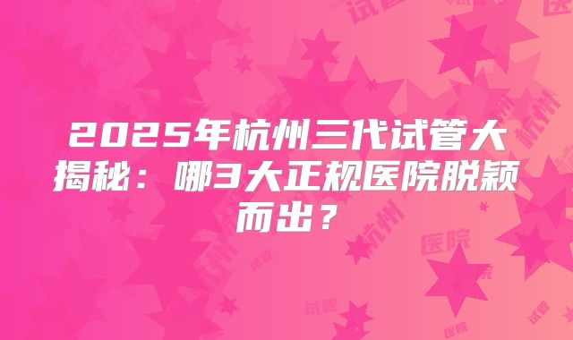 2025年杭州三代试管大揭秘:哪3大正规医院脱颖而出?
