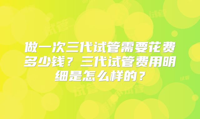 做一次三代试管需要花费多少钱？三代试管费用明细是怎么样的？
