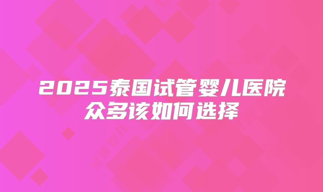 2025泰国试管婴儿医院众多该如何选择
