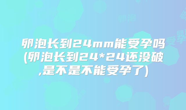 卵泡长到24mm能受孕吗(卵泡长到24*24还没破,是不是不能受孕了)