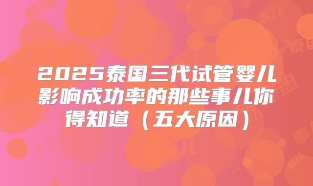 2025泰国三代试管婴儿影响成功率的那些事儿你得知道（五大原因）