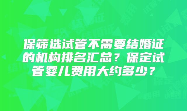 保筛选试管不需要结婚证的机构排名汇总？保定试管婴儿费用大约多少？