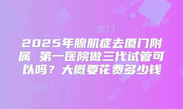 2025年腺肌症去厦门附属 第一医院做三代试管可以吗?大概要花费多少钱