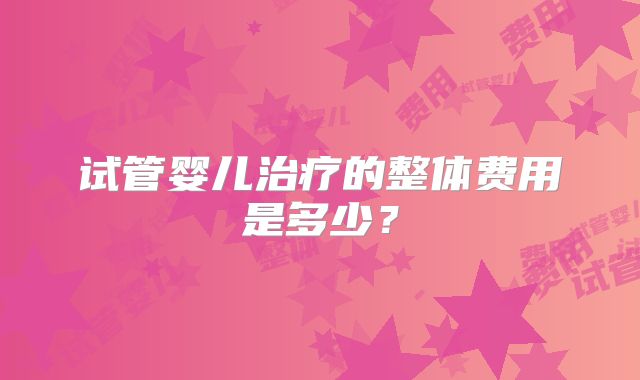 试管婴儿治疗的整体费用是多少?