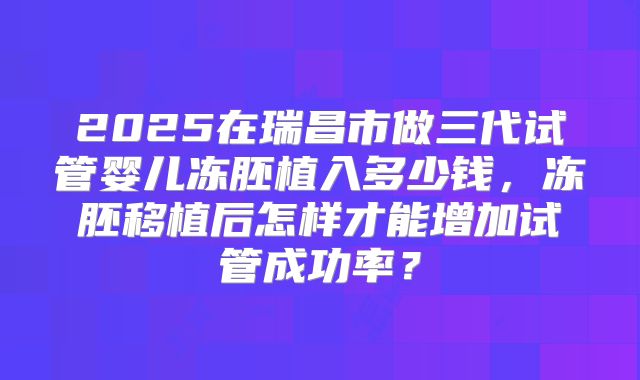 2025在瑞昌市做三代试管婴儿冻胚植入多少钱,冻胚移植后怎样才能增加试管成功率?