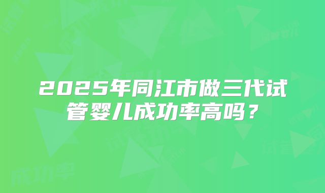 2025年同江市做三代试管婴儿成功率高吗？