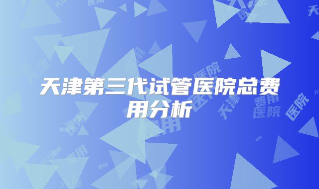 天津第三代试管医院总费用分析