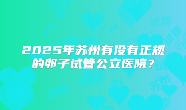 2025年苏州有没有正规的卵子试管公立医院？