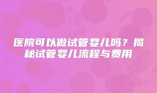 医院可以做试管婴儿吗？揭秘试管婴儿流程与费用