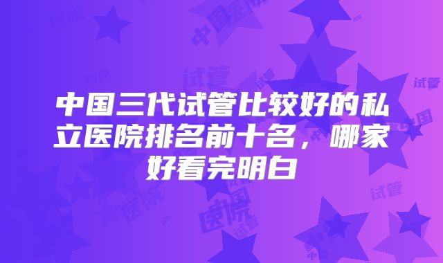 中国三代试管比较好的私立医院排名前十名，哪家好看完明白