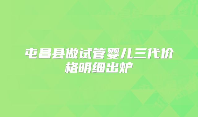屯昌县做试管婴儿三代价格明细出炉