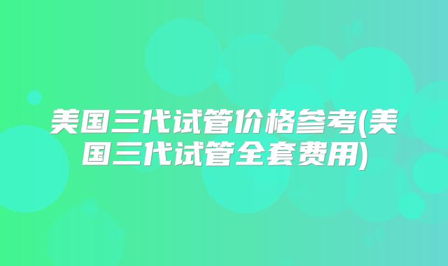美国三代试管价格参考(美国三代试管全套费用)