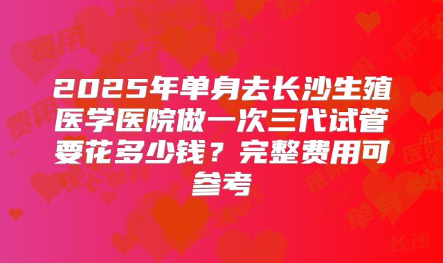 2025年单身去长沙生殖医学医院做一次三代试管要花多少钱？完整费用可参考