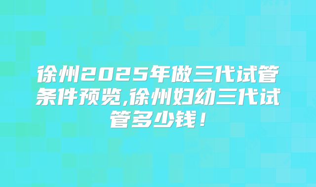 徐州2025年做三代试管条件预览,徐州妇幼三代试管多少钱!