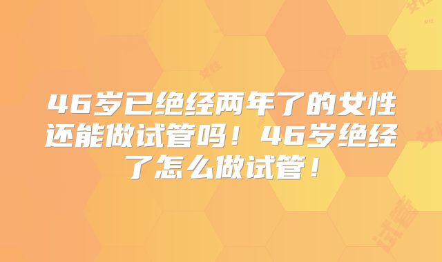 46岁已绝经两年了的女性还能做试管吗！46岁绝经了怎么做试管！