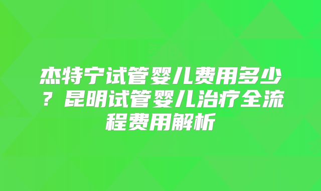杰特宁试管婴儿费用多少?昆明试管婴儿治疗全流程费用解析