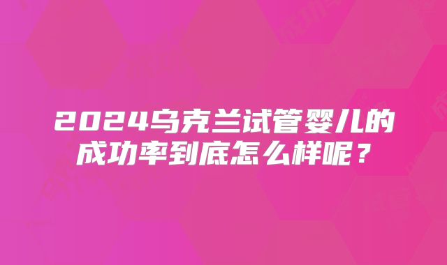 2024乌克兰试管婴儿的成功率到底怎么样呢？