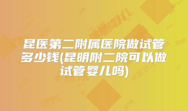 昆医第二附属医院做试管多少钱(昆明附二院可以做试管婴儿吗)