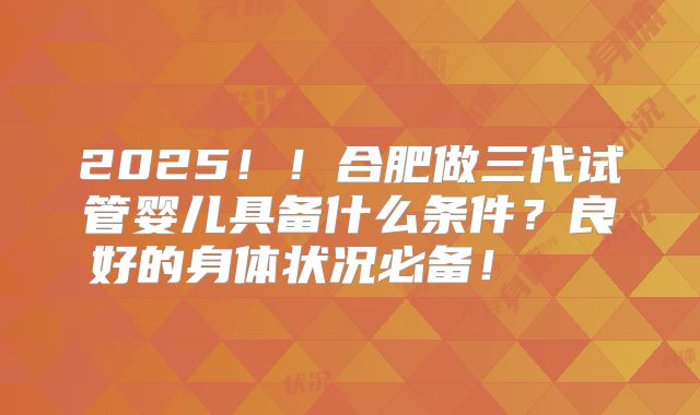 2025！！合肥做三代试管婴儿具备什么条件？良好的身体状况必备！    