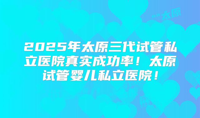 2025年太原三代试管私立医院真实成功率！太原试管婴儿私立医院！