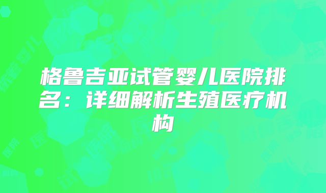 格鲁吉亚试管婴儿医院排名：详细解析生殖医疗机构