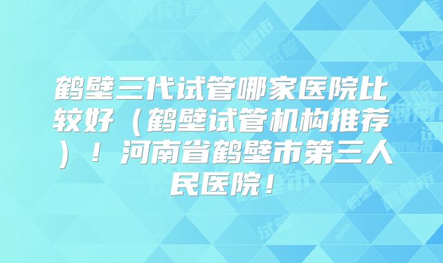 鹤壁三代试管哪家医院比较好（鹤壁试管机构推荐）！河南省鹤壁市第三人民医院！