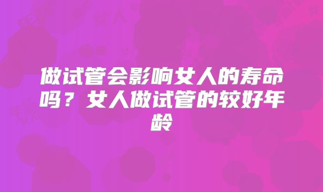 做试管会影响女人的寿命吗？女人做试管的较好年龄