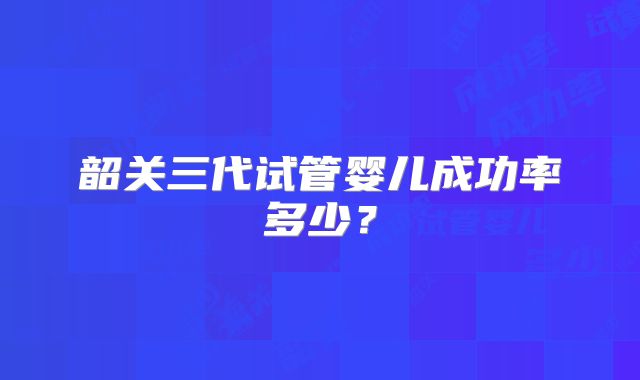 韶关三代试管婴儿成功率多少?