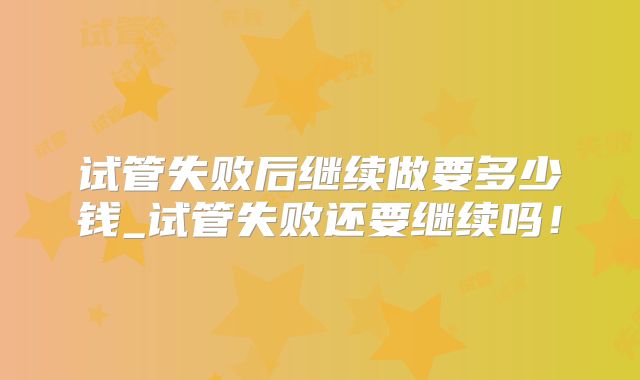 试管失败后继续做要多少钱_试管失败还要继续吗！