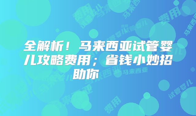 全解析！马来西亚试管婴儿攻略费用；省钱小妙招助你    